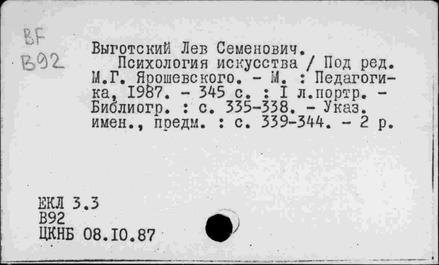 ﻿ИЖ
Выготский Лев Семенович.
Психология искусства / Под ред. М.Г. Ярошевского. - М. : Педагогика, 1987. - 345 с. : I л.портр. -Биолиогр. : с. 335-338. - Указ, имен., предм. : с. 339-344. -2р.
ЕКЛ 3.3
В92
ЦКНБ 08.10.87